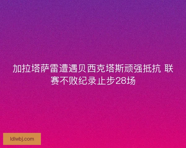 加拉塔萨雷遭遇贝西克塔斯顽强抵抗 联赛不败纪录止步28场