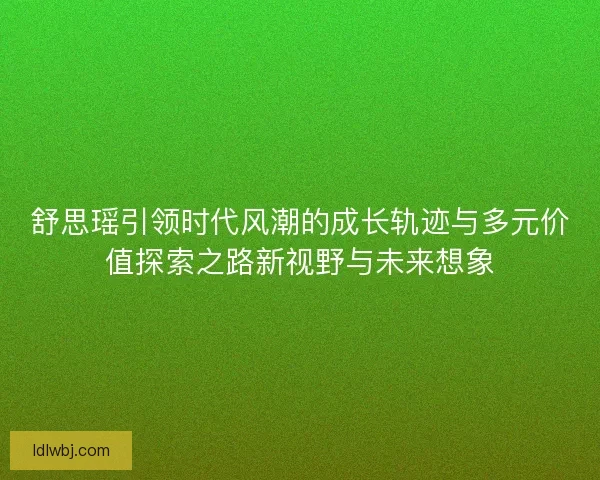 舒思瑶引领时代风潮的成长轨迹与多元价值探索之路新视野与未来想象