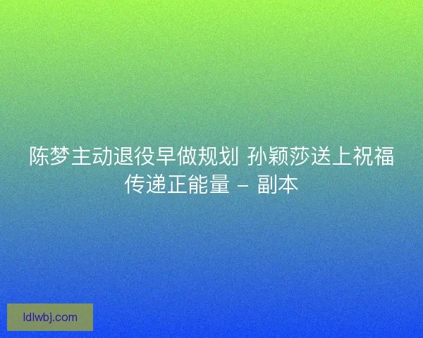 陈梦主动退役早做规划 孙颖莎送上祝福传递正能量 - 副本