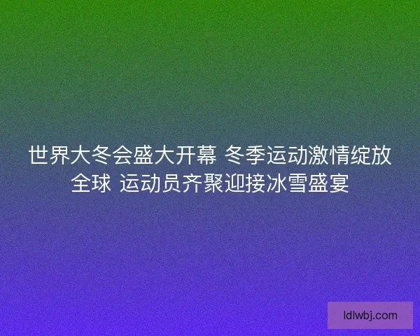世界大冬会盛大开幕 冬季运动激情绽放全球 运动员齐聚迎接冰雪盛宴 世界大冬会盛大开幕 冬季运动激情绽放全球 运动员齐聚迎接冰雪盛宴