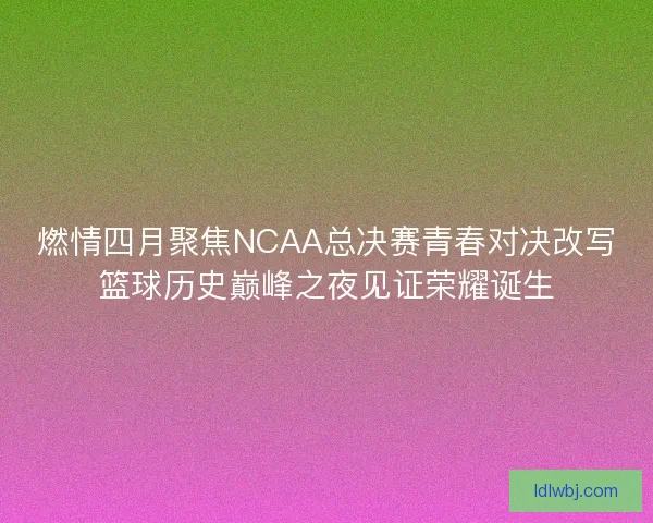 燃情四月聚焦NCAA总决赛青春对决改写篮球历史巅峰之夜见证荣耀诞生