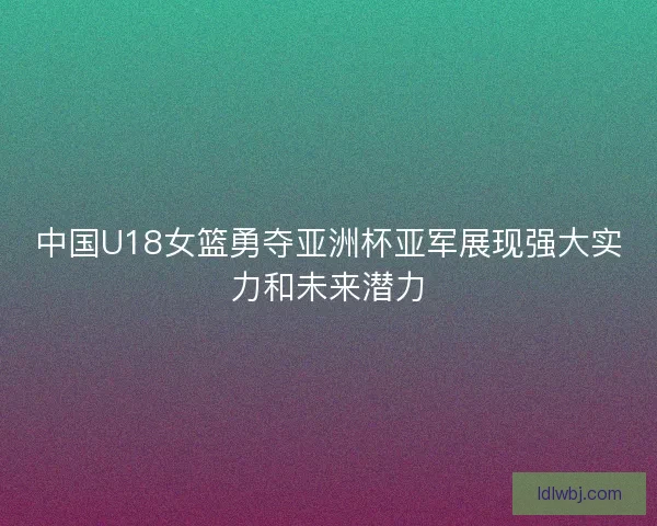 中国U18女篮勇夺亚洲杯亚军展现强大实力和未来潜力