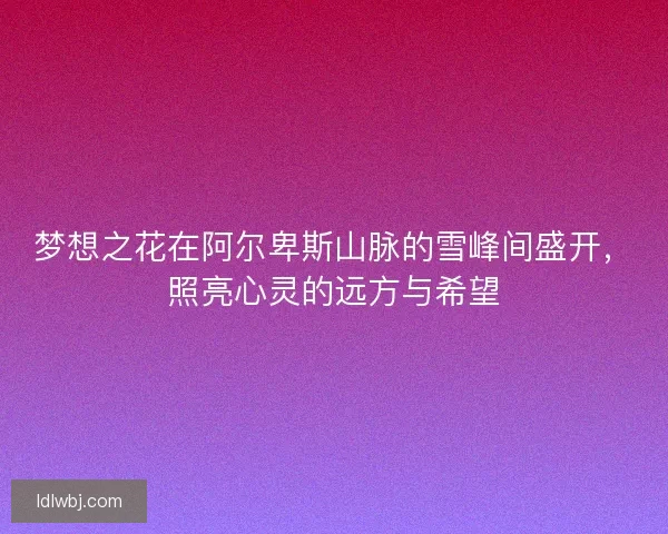 梦想之花在阿尔卑斯山脉的雪峰间盛开,照亮心灵的远方与希望 梦想之花在阿尔卑斯山脉的雪峰间盛开,照亮心灵的远方与希望