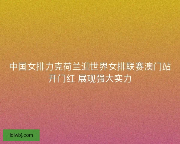 中国女排力克荷兰迎世界女排联赛澳门站开门红 展现强大实力