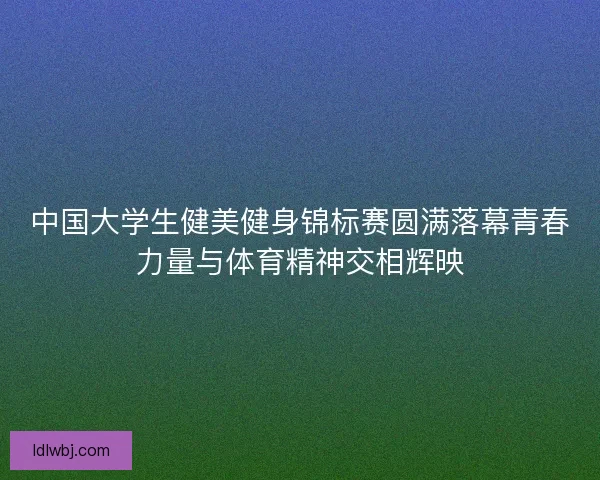 中国大学生健美健身锦标赛圆满落幕青春力量与体育精神交相辉映