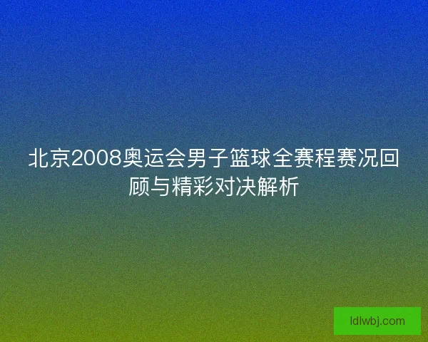 北京2008奥运会男子篮球全赛程赛况回顾与精彩对决解析