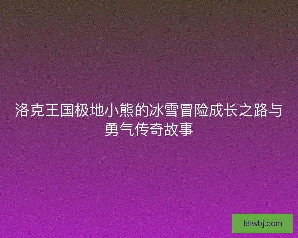 洛克王国极地小熊的冰雪冒险成长之路与勇气传奇故事
