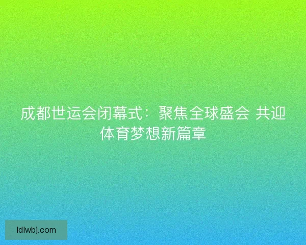 成都世运会闭幕式：聚焦全球盛会 共迎体育梦想新篇章