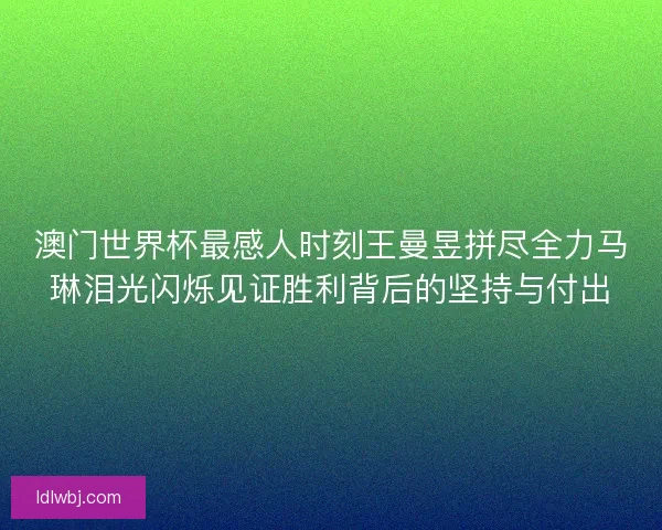 澳门世界杯最感人时刻王曼昱拼尽全力马琳泪光闪烁见证胜利背后的坚持与付出