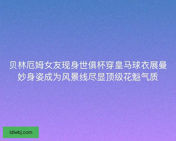 贝林厄姆女友现身世俱杯穿皇马球衣展曼妙身姿成为风景线尽显顶级花魁气质 贝林厄姆女友现身世俱杯穿皇马球衣展曼妙身姿成为风景线尽显顶级花魁气质
