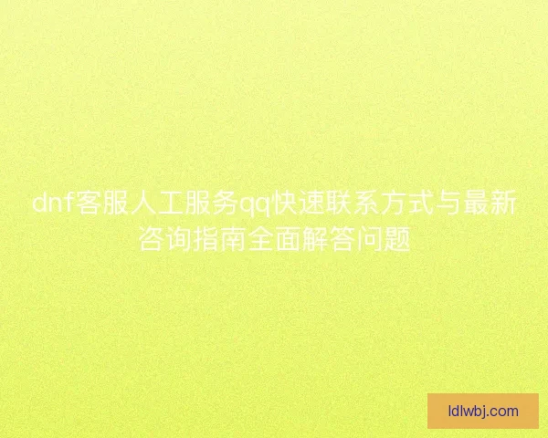 dnf客服人工服务qq快速联系方式与最新咨询指南全面解答问题