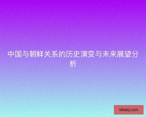 中国与朝鲜关系的历史演变与未来展望分析 中国与朝鲜关系的历史演变与未来展望分析