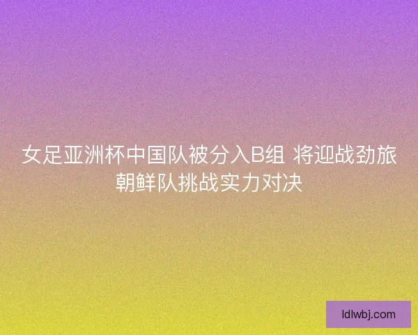 女足亚洲杯中国队被分入B组 将迎战劲旅朝鲜队挑战实力对决