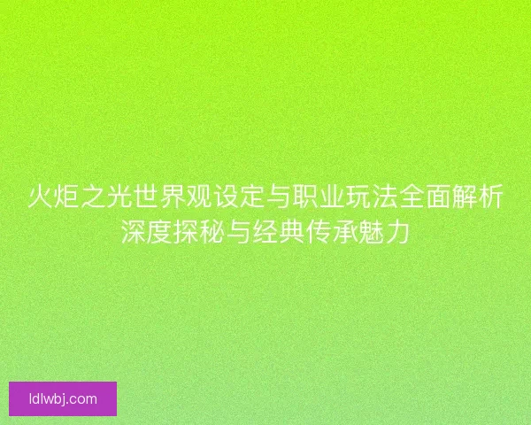 火炬之光世界观设定与职业玩法全面解析深度探秘与经典传承魅力