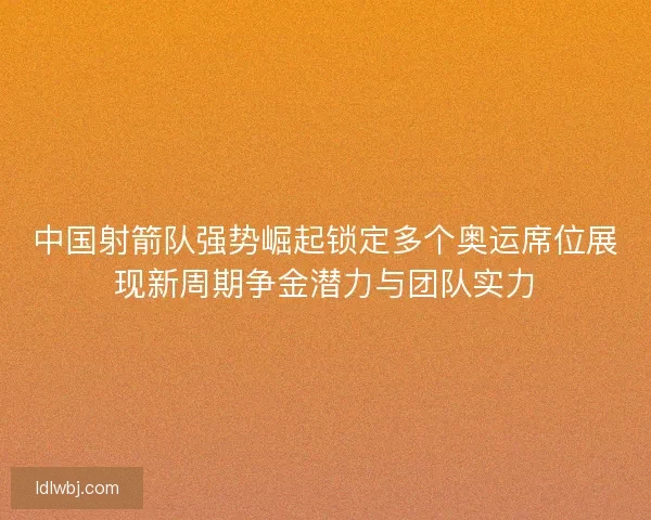 中国射箭队强势崛起锁定多个奥运席位展现新周期争金潜力与团队实力