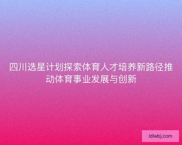 四川选星计划探索体育人才培养新路径推动体育事业发展与创新 四川选星计划探索体育人才培养新路径推动体育事业发展与创新