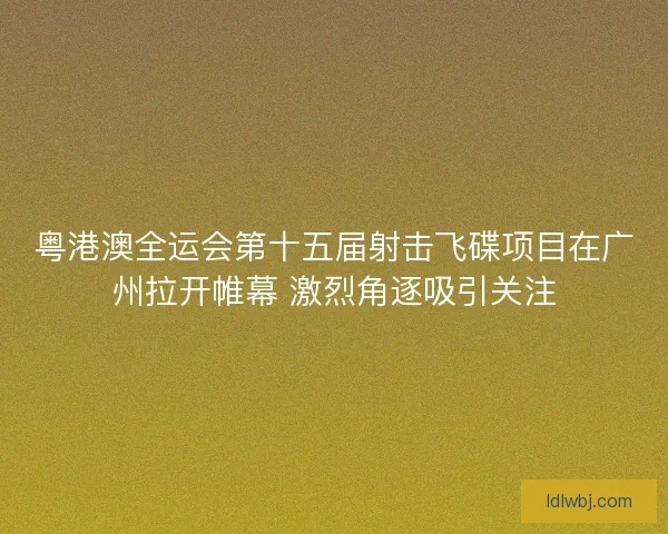 粤港澳全运会第十五届射击飞碟项目在广州拉开帷幕 激烈角逐吸引关注