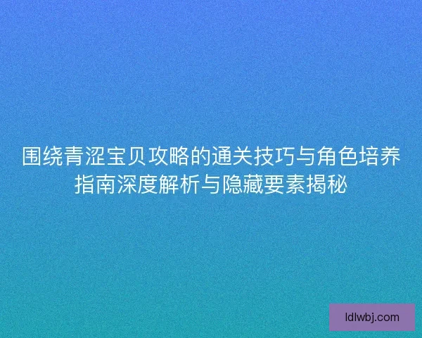 围绕青涩宝贝攻略的通关技巧与角色培养指南深度解析与隐藏要素揭秘