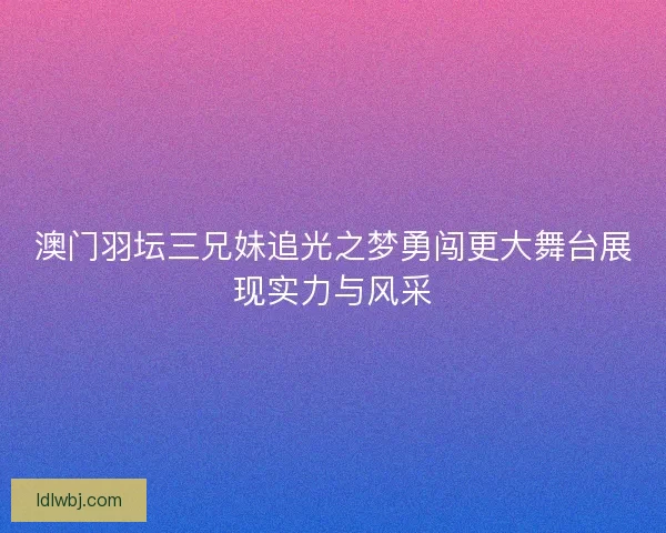 澳门羽坛三兄妹追光之梦勇闯更大舞台展现实力与风采