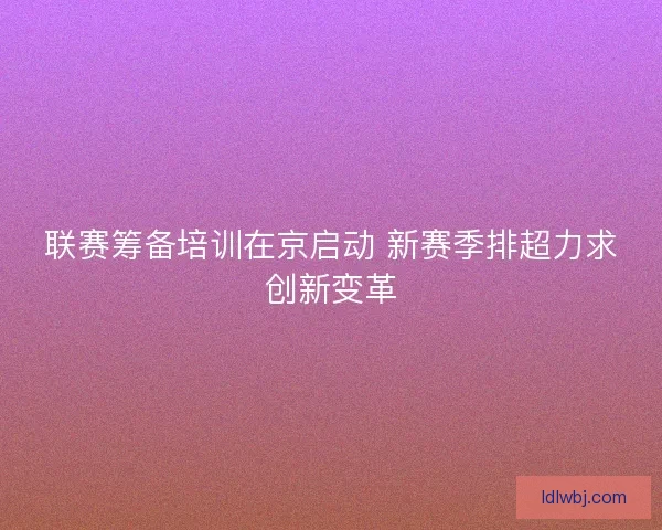 联赛筹备培训在京启动 新赛季排超力求创新变革 联赛筹备培训在京启动 新赛季排超力求创新变革