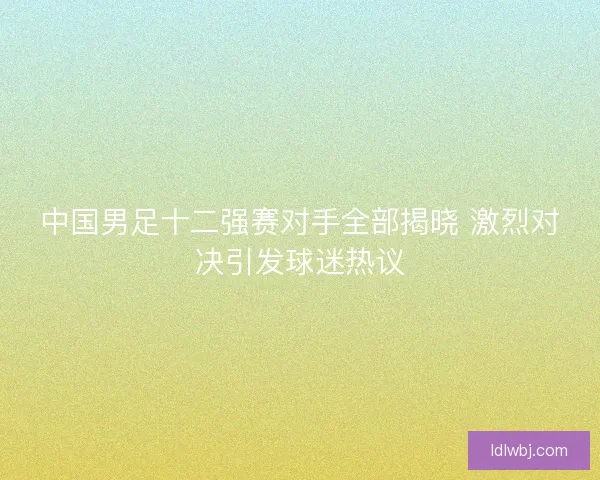 中国男足十二强赛对手全部揭晓 激烈对决引发球迷热议 中国男足十二强赛对手全部揭晓 激烈对决引发球迷热议