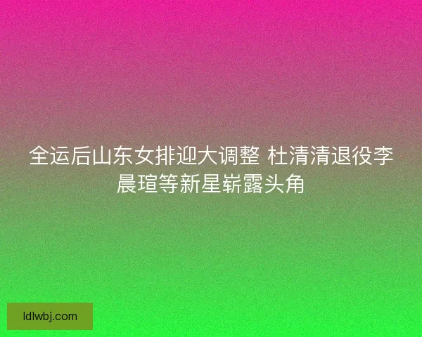 全运后山东女排迎大调整 杜清清退役李晨瑄等新星崭露头角 全运后山东女排迎大调整 杜清清退役李晨瑄等新星崭露头角