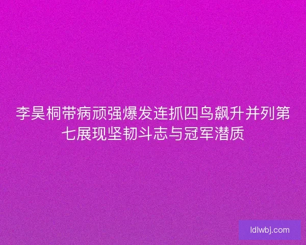 李昊桐带病顽强爆发连抓四鸟飙升并列第七展现坚韧斗志与冠军潜质 李昊桐带病顽强爆发连抓四鸟飙升并列第七展现坚韧斗志与冠军潜质