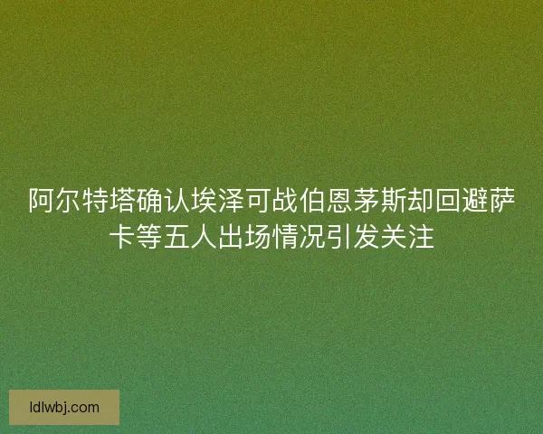 阿尔特塔确认埃泽可战伯恩茅斯却回避萨卡等五人出场情况引发关注