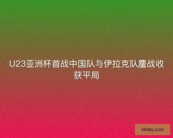 U23亚洲杯首战中国队与伊拉克队鏖战收获平局