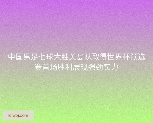 中国男足七球大胜关岛队取得世界杯预选赛首场胜利展现强劲实力
