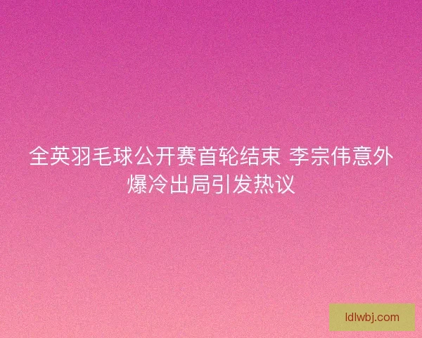 全英羽毛球公开赛首轮结束 李宗伟意外爆冷出局引发热议