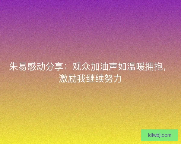 朱易感动分享：观众加油声如温暖拥抱，激励我继续努力