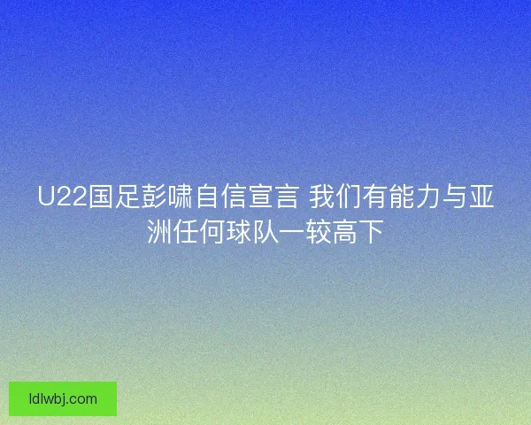 U22国足彭啸自信宣言 我们有能力与亚洲任何球队一较高下 U22国足彭啸自信宣言 我们有能力与亚洲任何球队一较高下