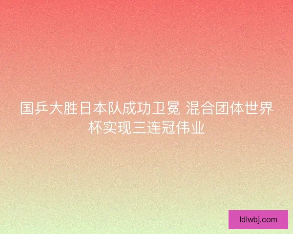 国乒大胜日本队成功卫冕 混合团体世界杯实现三连冠伟业 国乒大胜日本队成功卫冕 混合团体世界杯实现三连冠伟业