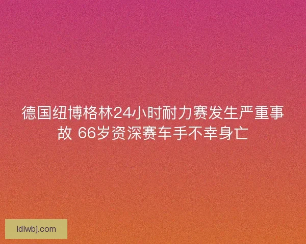 德国纽博格林24小时耐力赛发生严重事故 66岁资深赛车手不幸身亡 德国纽博格林24小时耐力赛发生严重事故 66岁资深赛车手不幸身亡