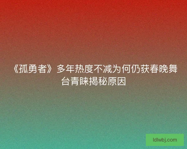《孤勇者》多年热度不减为何仍获春晚舞台青睐揭秘原因