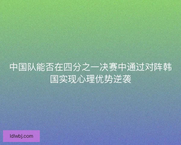 中国队能否在四分之一决赛中通过对阵韩国实现心理优势逆袭