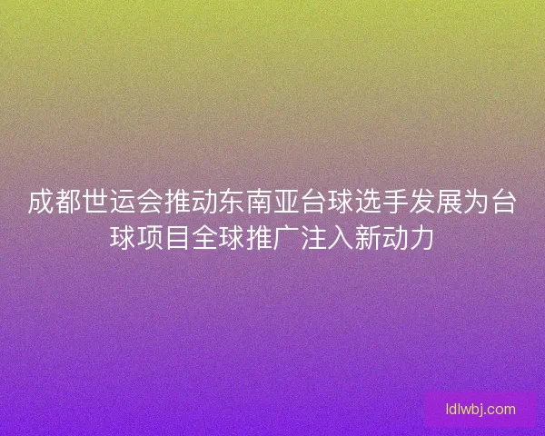 成都世运会推动东南亚台球选手发展为台球项目全球推广注入新动力 成都世运会推动东南亚台球选手发展为台球项目全球推广注入新动力